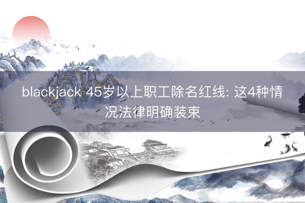 blackjack 45岁以上职工除名红线: 这4种情况法律明确装束