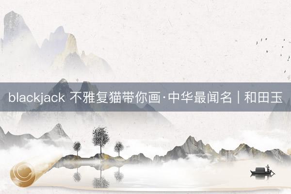 blackjack 不雅复猫带你画·中华最闻名 | 和田玉