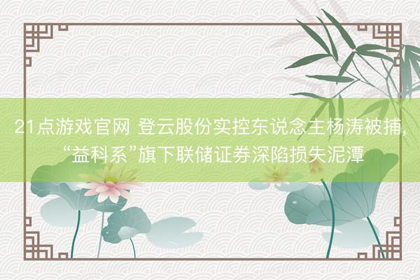21点游戏官网 登云股份实控东说念主杨涛被捕， “益科系”旗下联储证券深陷损失泥潭