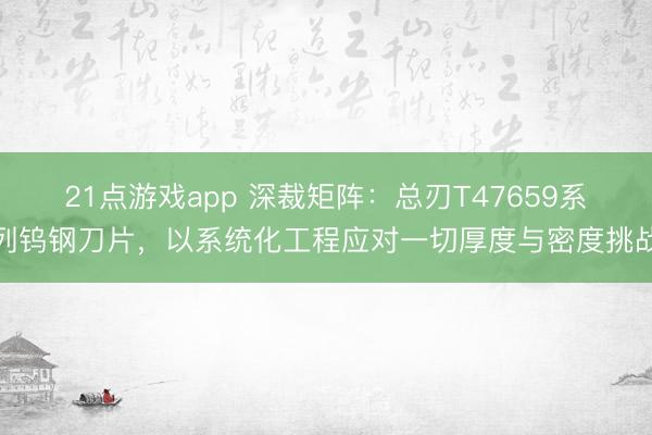 21点游戏app 深裁矩阵：总刃T47659系列钨钢刀片，以系统化工程应对一切厚度与密度挑战