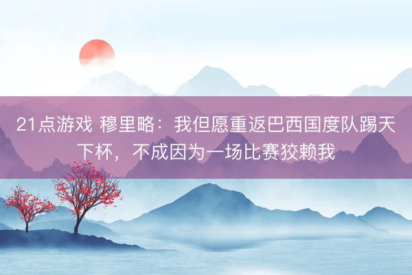 21点游戏 穆里略：我但愿重返巴西国度队踢天下杯，不成因为一场比赛狡赖我