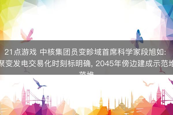 21点游戏 中核集团员变畛域首席科学家段旭如: 聚变发电交易化时刻标明确， 2045年傍边建成示范堆